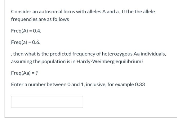 Consider an autosomal locus with alleles A and a. If the the allele
frequencies are as follows
Freq(A) = 0.4,
Freq(a) = 0.6.
, then what is the predicted frequency of heterozygous Aa individuals,
assuming the population is in Hardy-Weinberg equilibrium?
Freq(Aa) = ?
Enter a number between 0 and 1, inclusive, for example 0.33
