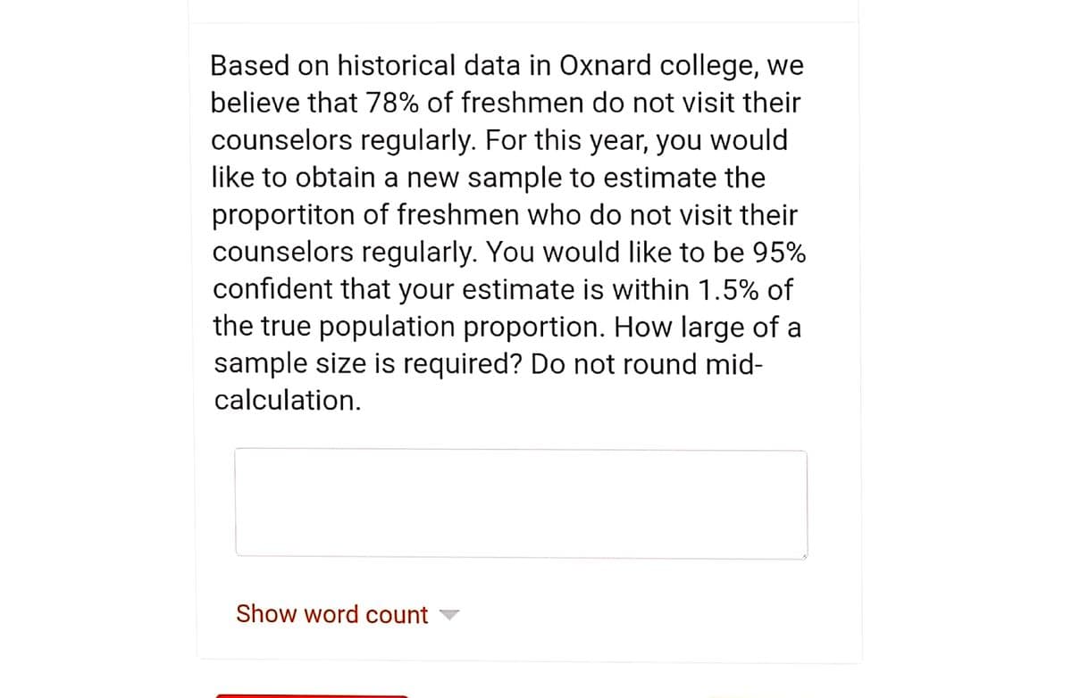 Based on historical data in Oxnard college, we
believe that 78% of freshmen do not visit their
counselors regularly. For this year, you would
like to obtain a new sample to estimate the
proportiton of freshmen who do not visit their
counselors regularly. You would like to be 95%
confident that your estimate is within 1.5% of
the true population proportion. How large of a
sample size is required? Do not round mid-
calculation.
Show word count
