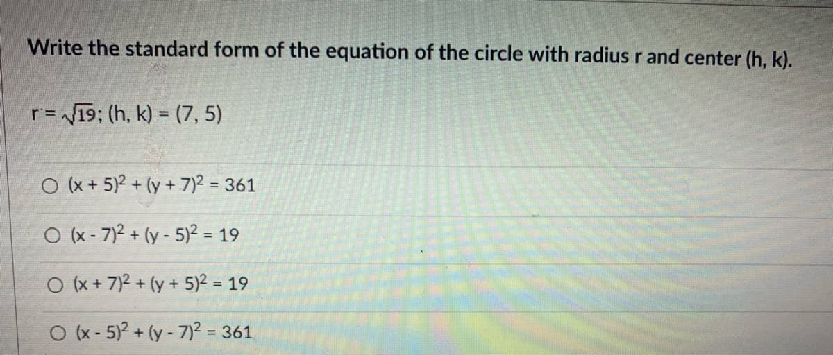 Write the standard form of the equation of the circle with radius r and center (h, k).
r= 19; (h, k) = (7, 5)
O (x + 5)2 + (y + 7)2 = 361
%3D
O (x - 7)2 + (y - 5)² = 19
%3D
O (x +7)2 + (y +5)2 = 19
%3D
O (x - 5)2 + (y - 7)2 = 361
