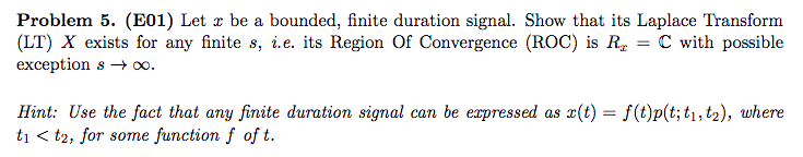 Problem 5. (E01) Let z be a bounded, finite duration signal. Show that its Laplace Transform
(LT) X exists for any finite s, i.e. its Region Of Convergence (ROC) is R = C with possible
exception s → x.
Hint: Use the fact that any finite duration signal can be expressed as x(t) = f(t)p(t; t1, t2), where
ti < t2, for some function f of t.
