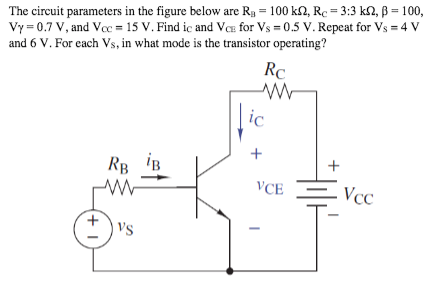 The circuit parameters in the figure below are Rg = 100 k2, Re = 3:3 k2, ß = 100,
Vy = 0.7 V, and Vcc = 15 V. Find ic and Ve for Vs = 0.5 V. Repeat for Vs = 4 V
and 6 V. For cach Vs, in what mode is the transistor operating?
Rc
ic
+
RB iB
VCE
Vcc
's
(+ I
