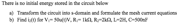 There is no initial energy stored in the circuit below
a) Transform the circuit into s-domain and formulate the mesh current equations
b) Find iz(t) for Vi= 50u(t)V, R1= 1k2, R2=2k2, L=2H, C=500NF
