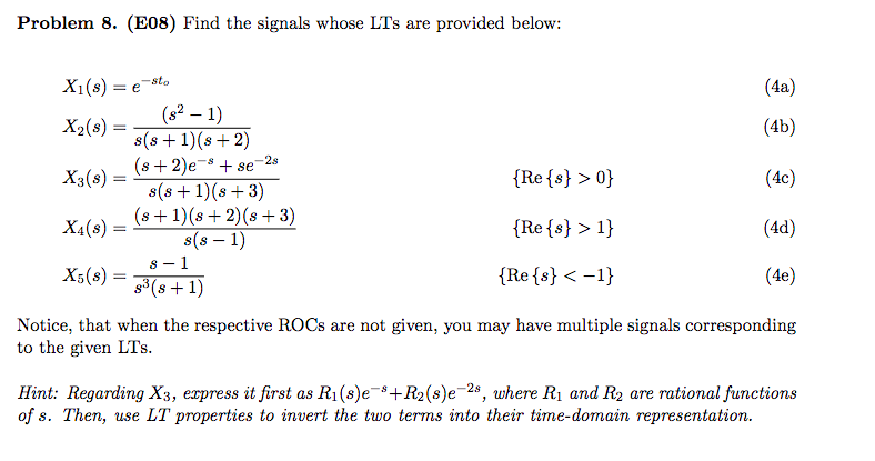 Problem 8. (E08) Find the signals whose LTs are provided below:
X1(s) = e-sto
(4a)
(s2 – 1)
s(s + 1)(8+ 2)
(s + 2)e-s + se
s(s +1)(s + 3)
(s + 1)(s+ 2)(s + 3)
s(8 – 1)
s - 1
s (s + 1)
X2(s) =
(4b)
%3D
-2s
X3(s) =
{Re{s} > 0}
(4c)
X4(8) =
{Re{s} > 1}
(4d)
X5(s) =
{Re{s} < -1}
(4e)
Notice, that when the respective ROCS are not given, you may have multiple signals corresponding
to the given LTs.
Hint: Regarding X3, express it first as R1(s)e-+R2(s)e-2s, where R1 and R2 are rational functions
of s. Then, use LT properties to invert the two terms into their time-domain representation.
