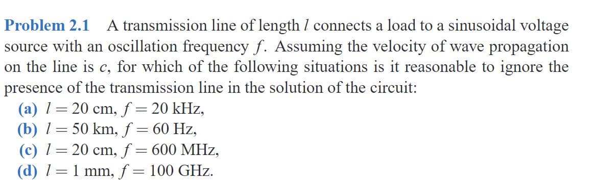 Problem 2.1 A transmission line of length / connects a load to a sinusoidal voltage
source with an oscillation frequency f. Assuming the velocity of wave propagation
on the line is c, for which of the following situations is it reasonable to ignore the
presence of the transmission line in the solution of the circuit:
(a) 1= 20 cm, f = 20 kHz,
(b) 1= 50 km, f = 60 Hz,
(c) 1= 20 cm, f = 600 MHz,
(d) 1= 1 mm, f = 100 GHz.
