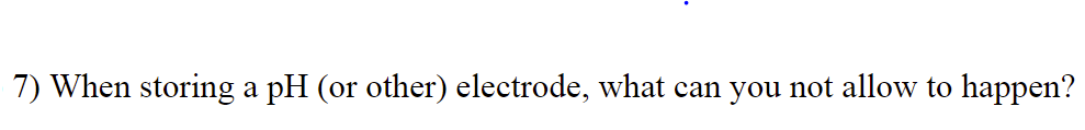 7) When storing a pH (or other) electrode, what can you not allow to happen?

