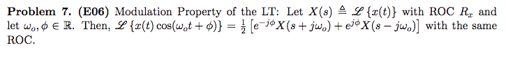 Problem 7. (E06) Modulation Property of the LT: Let X(s) = L {x(t)} with ROC R, and
let wo, o € R. Then, L{x(t) cos(wot + $)} = } [e-jởX(s+jwo) + e³¢X(s – jwo)] with the same
ROC.
