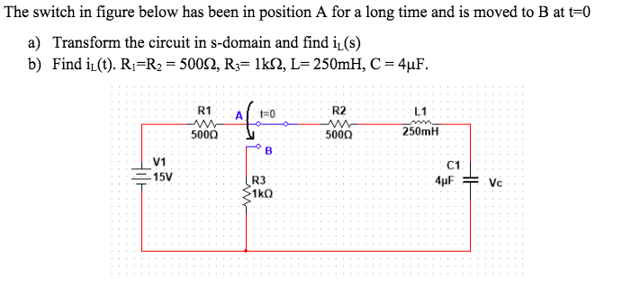 The switch in figure below has been in position A for a long time and is moved to B at t=0
a) Transform the circuit in s-domain and find i (s)
b) Find i (t). R1=R2 = 5002, R3= 1kN, L= 250mH, C = 4µF.
R1
A
t=0
R2
L1
5000
5000
250mH
B
V1
C1
15V
R3
1kQ
4µF. = Vc
