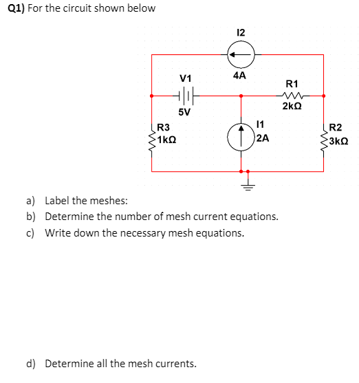 Q1) For the circuit shown below
12
V1
4A
R1
2kO
5V
1
2A
R3
R2
1kQ
3kQ
a) Label the meshes:
b) Determine the number of mesh current equations.
c) Write down the necessary mesh equations.
d) Determine all the mesh currents.
