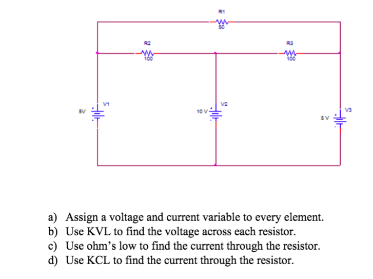 R1
R3
V1
SV
10 V
V3
SV
a) Assign a voltage and current variable to every element.
b) Use KVL to find the voltage across each resistor.
c) Use ohm's low to find the current through the resistor.
d) Use KCL to find the current through the resistor.
