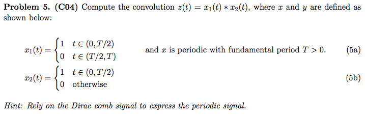 Problem 5. (C04) Compute the convolution z(t) = x1(t) * *2(t), where z and y are defined as
shown below:
1 te (0,T/2)
0 te (T/2,T)
1 te (0,T/2)
0 otherwise
x1(t) =
and x is periodic with fundamental period T > 0.
(ба)
12(t) =
(5b)
Hint: Rely on the Dirac comb signal to express the periodic signal.
