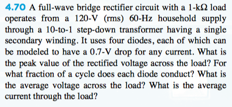 4.70 A full-wave bridge rectifier circuit with a 1-k2 load
operates from a 120-V (rms) 60-Hz household supply
through a 10-to-1 step-down transformer having a single
secondary winding. It uses four diodes, each of which can
be modeled to have a 0.7-V drop for any current. What is
the peak value of the rectified voltage across the load? For
what fraction of a cycle does each diode conduct? What is
the average voltage across the load? What is the average
current through the load?

