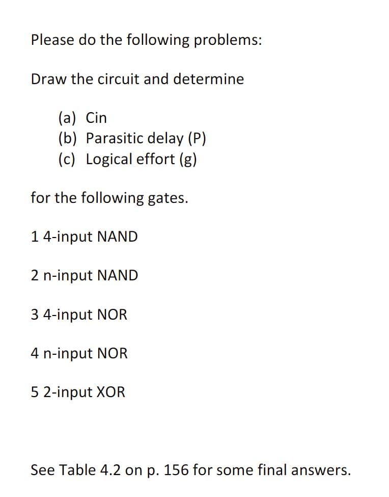Please do the following problems:
Draw the circuit and determine
(a) Cin
(b) Parasitic delay (P)
(c) Logical effort (g)
for the following gates.
14-input NAND
2 n-input NAND
3 4-input NOR
4 n-input NOR
5 2-input XOR
See Table 4.2 on p. 156 for some final answers.

