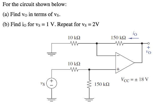 For the circuit shown below:
(a) Find vo in terms of vs.
(b) Find io for vs = 1 V. Repeat for vs = 2V
io
150 k2
10 kΩ
+
Vo
10 k2
Vcc = + 18 V
+
vs
150 kN
