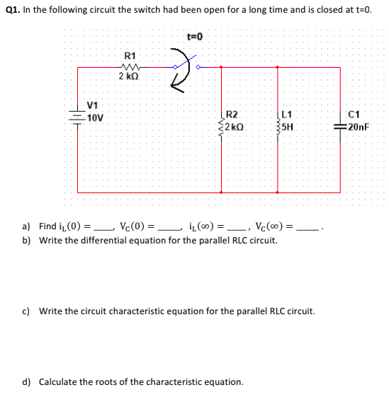 Q1. In the following circuit the switch had been open for a long time and is closed at t=0.
t=0
R1
2 ko
V1
L1
R2
2 ko
10V
C1
5H
20nF
a) Find i (0) = Vc(0) =
İL (00) =, Vc(0) =
b) Write the differential equation for the parallel RLC circuit.
c) Write the circuit characteristic equation for the parallel RLC circuit.
d) Calculate the roots of the characteristic equation.

