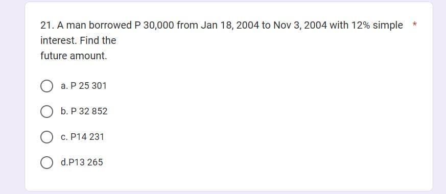 21. A man borrowed P 30,000 from Jan 18, 2004 to Nov 3, 2004 with 12% simple
interest. Find the
future amount.
O
a. P 25 301
b. P 32 852
c. P14 231
d.P13 265