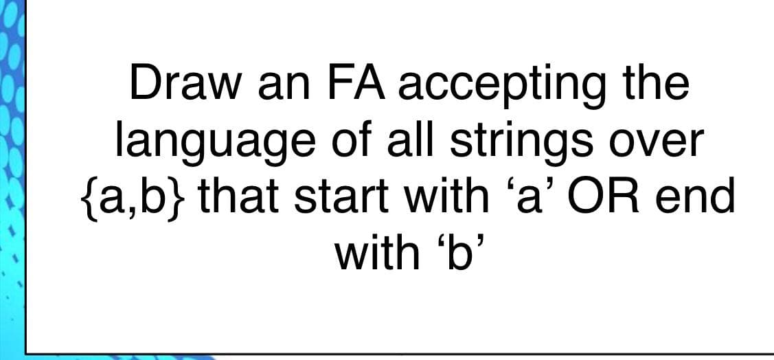 Draw an FA accepting the
language of all strings over
{a,b} that start with 'a' OR end
with 'b'
