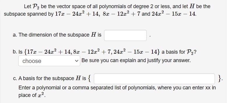 Let P2 be the vector space of all polynomials of degree 2 or less, and let H be the
subspace spanned by 17x – 24x2 + 14, 8x – 12x? + 7 and 24x? – 15x – 14.
a. The dimension of the subspace H is
b. Is {17x – 24x? + 14, 8x – 12z? + 7, 24x? – 15x – 14} a basis for P2?
choose
Be sure you can explain and justify your answer.
C. A basis for the subspace H is {
}.
Enter a polynomial or a comma separated list of polynomials, where you can enter xx in
place of x?.
