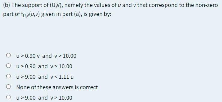 (b) The support of (U,V), namely the values of u and v that correspond to the non-zero
part of fu,v(u,v) given in part (a), is given by:
u > 0.90 v and v> 10.00
O u>0.90 and v> 10.00
O u> 9.00 and v<1.11 u
None of these answers is correct
O u>9.00 and v> 10.00
