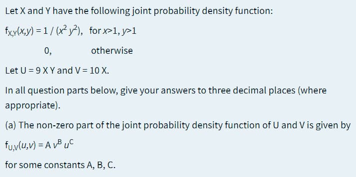 Let X and Y have the following joint probability density function:
fxy(x,y) = 1 / (x² y²), for x>1, y>1
0,
otherwise
Let U = 9 X Y and V = 10 X.
In all question parts below, give your answers to three decimal places (where
appropriate).
(a) The non-zero part of the joint probability density function of U and V is given by
fu,v(u,v) = A vB uC
for some constants A, B, C.
