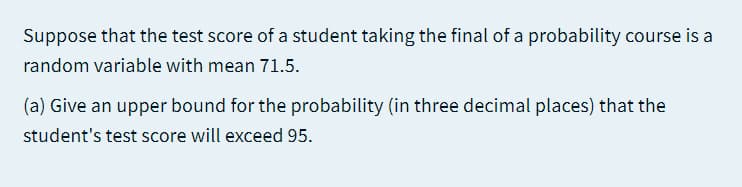 Suppose that the test score of a student taking the final of a probability course is a
random variable with mean 71.5.
(a) Give an upper bound for the probability (in three decimal places) that the
student's test score will exceed 95.
