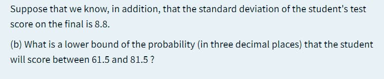 Suppose that we know, in addition, that the standard deviation of the student's test
score on the final is 8.8.
(b) What is a lower bound of the probability (in three decimal places) that the student
will score between 61.5 and 81.5 ?
