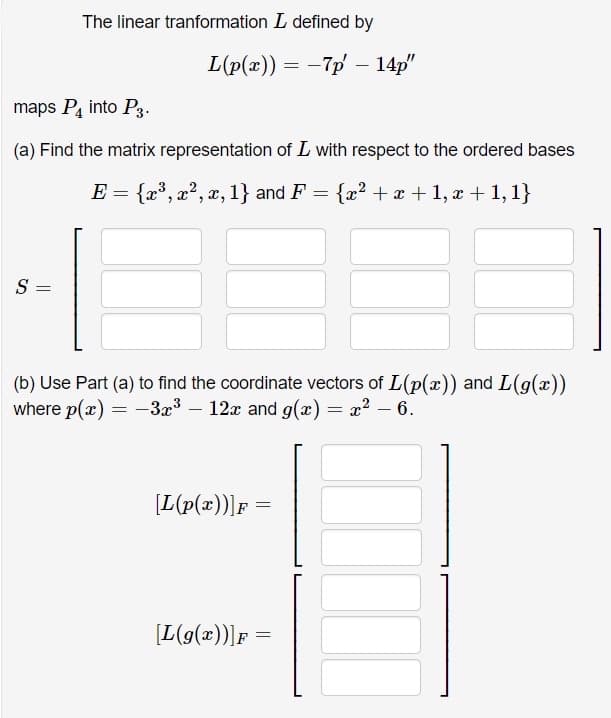 The linear tranformation L defined by
L(p(x)) = -7p – 14p"
maps P, into P3.
(a) Find the matrix representation of L with respect to the ordered bases
E = {x°, x?, x, 1} and F
{x? + x + 1, x + 1,1}
S =
(b) Use Part (a) to find the coordinate vectors of L(p(x) and L(g(x))
where p(x) = -3æ³ – 12x and g(x) = x? – 6.
[L(p(x))]F
[L(g(x))]F =
