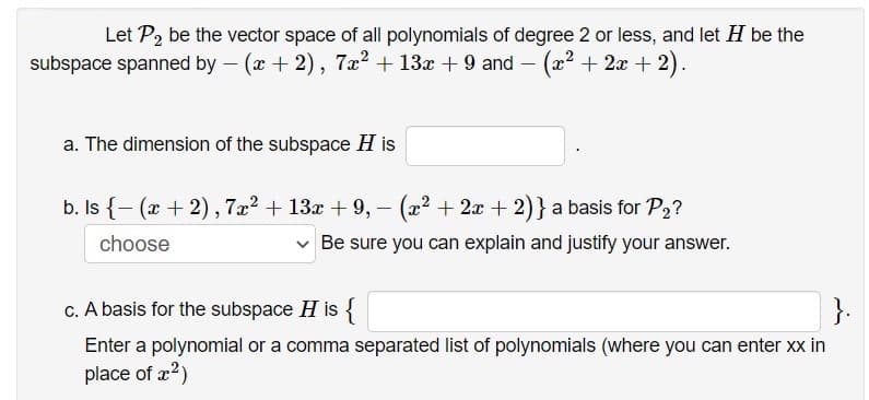 Let P2 be the vector space of all polynomials of degree 2 or less, and let H be the
subspace spanned by – (x + 2), 7x2 + 13x + 9 and – (x2 + 2x + 2).
a. The dimension of the subspace H is
b. Is {- (x + 2), 7x? + 13x + 9, - (22 + 2x + 2)} a basis for P2?
choose
v Be sure you can explain and justify your answer.
c. A basis for the subspace H is {
}.
Enter a polynomial or a comma separated list of polynomials (where you can enter xx in
place of x2)
