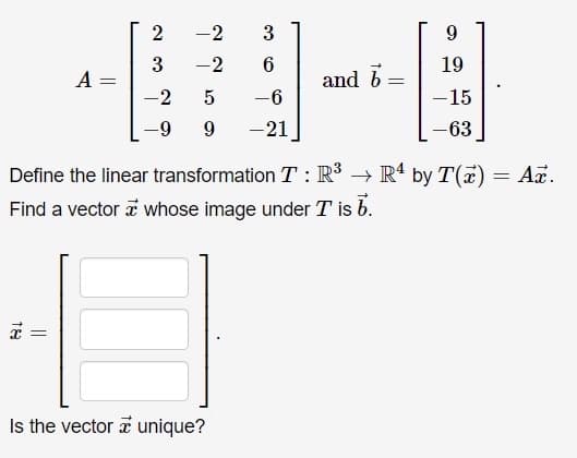 -2
3
9.
-2
19
A =
and b
%3D
-2
-6
-15
9
-21
-63
Define the linear transformation T : R³ → R' by T(x) = Ar.
Find a vector a whose image under T is b.
Is the vector a unique?
