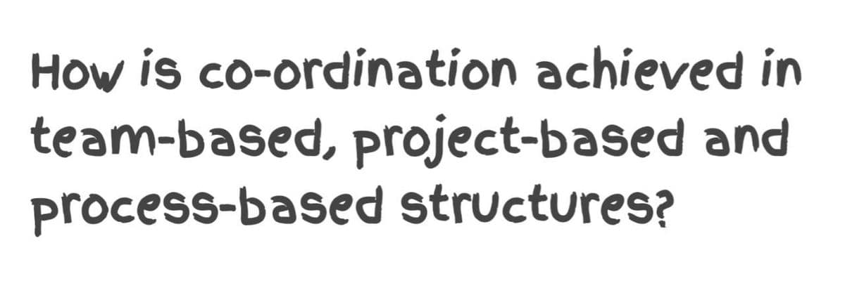 How is co-ordination achieved in
team-based, project-based and
process-based structures?
