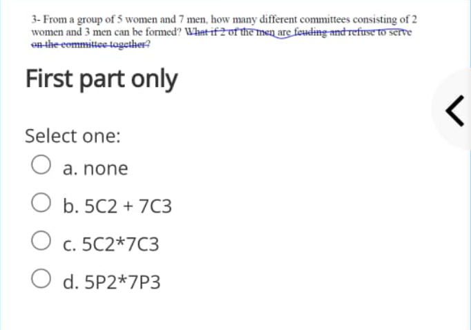 3- From a group of 5 women and 7 men, how many different committees consisting of 2
women and 3 men can be formed? What if2ot themen are feuding and refuse to serre
en the committee-tagether?
First part only
Select one:
a. none
O b. 5C2 + 7C3
O c. 5C2*7C3
O d. 5P2*7P3
