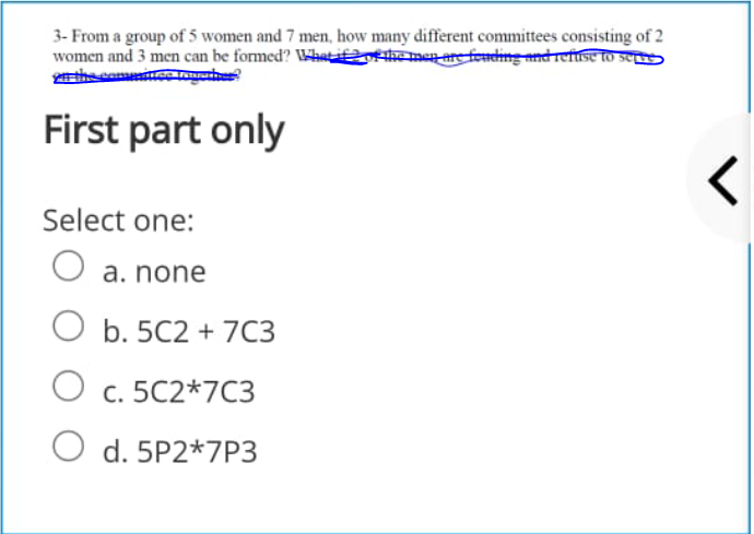 3- From a group of 5 women and 7 men, how many different committees consisting of 2
women and 3 men can be formed? Whatifoe the men are fonding and rese toO Se
First part only
Select one:
O a. none
b. 5C2 + 7C3
O c. 5C2*7C3
O d. 5P2*7P3
