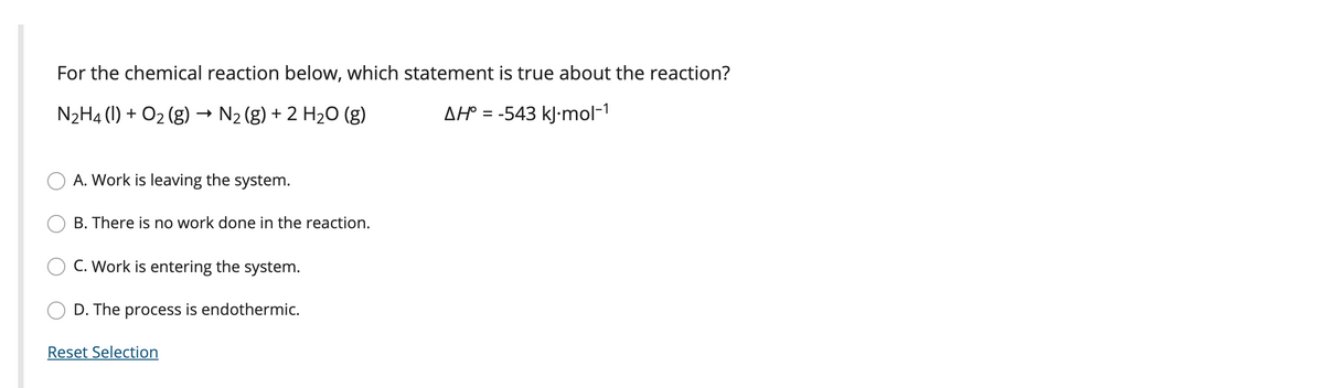 For the chemical reaction below, which statement is true about the reaction?
N2H4 (1) + O2 (g) → N2 (g) + 2 H20 (g)
AH° = -543 kJ-mol-1
A. Work is leaving the system.
B. There is no work done in the reaction.
C. Work is entering the system.
D. The process is endothermic.
Reset Selection

