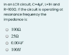 In an LCR cirouit, c-4F, L-H and
R-1000. If the circuit is operoting ot
resonance frequency the
impedonce is:
1002
O 250
O 0.004F
O 100N
