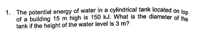 1. The potential energy of water in a cylindrical tank located on tos
of a building 15 m high is 150 kJ. What is the diameter of the
tank if the height of the water level is 3 m?
