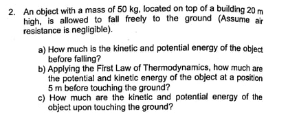 2. An object with a mass of 50 kg, located on top of a building 20 m
high, is allowed to fall freely to the ground (Assume air
resistance is negligible).
a) How much is the kinetic and potential energy of the object
before falling?
b) Applying the First Law of Thermodynamics, how much are
the potential and kinetic energy of the object at a position
5 m before touching the ground?
c) How much are the kinetic and potential energy of the
object upon touching the ground?
