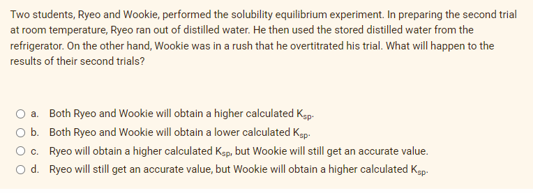 Two students, Ryeo and Wookie, performed the solubility equilibrium experiment. In preparing the second trial
at room temperature, Ryeo ran out of distilled water. He then used the stored distilled water from the
refrigerator. On the other hand, Wookie was in a rush that he overtitrated his trial. What will happen to the
results of their second trials?
a. Both Ryeo and Wookie will obtain a higher calculated Kep.
O b. Both Ryeo and Wookie will obtain a lower calculated Ksp.
O c. Ryeo will obtain a higher calculated Ksp, but Wookie will still get an accurate value.
O d. Ryeo will still get an accurate value, but Wookie will obtain a higher calculated Ksp.
