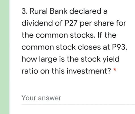 3. Rural Bank declared a
dividend of P27 per share for
the common stocks. If the
common stock closes at P93,
how large is the stock yield
ratio on this investment? *
Your answer
