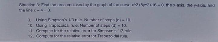 Situation 3: Find the area enclosed by the graph of the curve x^2+8y^2+16 = 0, the x-axis, the y-axis, and
the line x- 4 = 0.
9. Using Simpson's 1/3 rule. Number of steps (d) = 10.
10. Using Trapezoidal rule. Number of steps (d) = 10.
11. Compute for the relative error for Simpson's 1/3 rule
12. Compute for the relative error for Trapezoidal rule.
%3D

