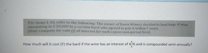 For items 1-10, refer to the following: The owner of Dawn Winery decided to lend kegs of wine
amounting to S 50,000 to a certain bard who agreed to pay it within 7 years.
(int: Compute for rate () of interest for each conversion period first)
How much will it cost (F) the bard if the wine has an interest of 4-% and is compounded semi-annually?
