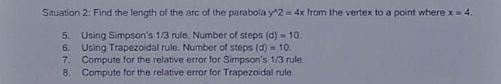 Situation 2: Find the length of the arc of the parabola y^2 = 4x from the vertex to a point where x = 4.
%3D
5. Using Simpson's 1/3 rule. Number of steps (d) = 10.
6. Using Trapezoidal rule. Number of steps (d) = 10.
7. Compute for the relative error for Simpson's 1/3 rule
8. Compute for the relative error for Trapezoidal rule
%3D
