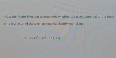 1. Use the Factor Theorem to determine whether the given binomial of the form
x - cis a factor of the given polynomial. Justify your claim.
2x - 1:4x + 4x2-11X +4
