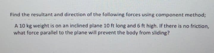 Find the resultant and direction of the following forces using component method;
A 10 kg weight is on an inclined plane 10 ft long and 6 ft high. If there is no friction,
what force parallel to the plane will prevent the body from sliding?
