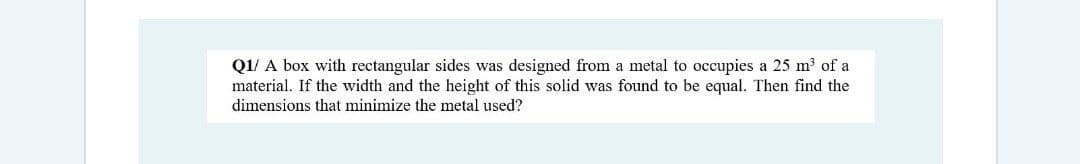 Q1/ A box with rectangular sides was designed from a metal to occupies a 25 m³ of a
material. If the width and the height of this solid was found to be equal. Then find the
dimensions that minimize the metal used?
