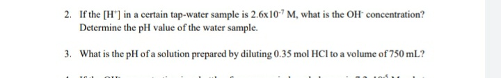 2. If the [H"] in a certain tap-water sample is 2.6x107 M, what is the OH concentration?
Determine the pH value of the water sample.
3. What is the pH of a solution prepared by diluting 0.35 mol HCl to a volume of 750 mL?
