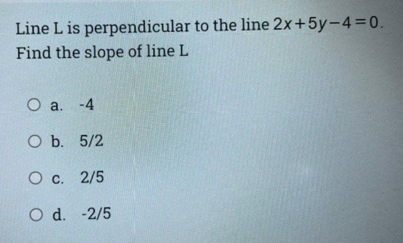 Line L is perpendicular to the line 2x+5y-4=0.
Find the slope of line L
O a. -4
O b. 5/2
O c. 2/5
O d. -2/5
