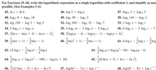For Exercises 45-68, write the logarithmic expression as a single logarithm with coefficient 1, and simplify as muc
possible. (See Examples 5-6)
45. In y + In 4
46. log 5 + log p
47. logis 3 + logıs 5
48. log12 8 + logı2 18
49. log, 98 - log, 2
50. log, 144 - log, 4
52. log, 693 - log, 33 - loga 7
3 log, n - 2 logs P
58. 2[log(p - 4) – log(p - 1) - log(p + 4)
53. 2 log; x + log, 1
56. 8 log, x - 2 log, z - 7
51. log 150 -
log 3 - log 5
54. 5 log, y + log, w
55. 4 logs m -
57. 3[In x – In(x + 3) – In (x – 3)]
+ 1) - In(x – 1)
60. 국ln(2 + 1)-국n(x + 1)
61.6 log x-togy-방
59.
-log d - log k
63. log, p+ log,(g – 16) – log,(g – 4)
62. 15 log e
64. -log:
w + log,(w - 100) - log,(w + 10)
65. -16
In(x + 2) + In x - In x)
66. -[12
In(x - 5) + In x - In x']
67. log(8y - 7y) + log y
68. log(9r
5r) + log
