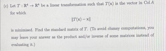 (c) Let T : R -→ R* be a linear transformation such that T(x) is the vector in Col A
for which
||T(x) – x||
is minimised. Find the standard matrix of T. (To avoid clumsy computations, you
leave
may
your answer as the product and/or inverse of some matrices instead of
evaluating it.)
