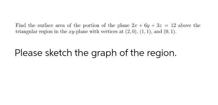 Find the surface area of the portion of the plane 2r + 6y + 3z = 12 above the
triangular region in the ay-plane with vertices at (2,0), (1, 1), and (0, 1).
Please sketch the graph of the region.
