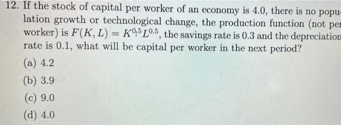 12. If the stock of capital per worker of an economy is 4.0, there is no popu-
lation growth or technological change, the production function (not per
worker) is F(K, L) = KL0.5, the savings rate is 0.3 and the depreciation
rate is 0.1, what will be capital per worker in the next period?
(а) 4.2
(b) 3.9
(c) 9.0
(d) 4.0
