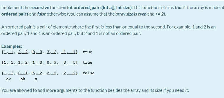 Implement the recursive function int ordered_pairs(int a[], int size). This function returns true if the array is made of
ordered pairs and false otherwise (you can assume that the array size is even and >= 2).
An ordered pair is a pair of elements where the first is less than or equal to the second. For example, 1 and 2 is an
ordered pair, 1 and 1 is an ordered pair, but 2 and 1 is not an ordered pair.
Examples:
[1, 1, 2, 2, 0, 0, 3, 3, -1, -1]
true
[1. 1, 1. 2, 1_3, 0, 9, 3 5]
true
[1. 3, 0, 1, 5, 2, 2, 2, 2. 2] false
ok
ok
You are allowed to add more arguments to the function besides the array and its size if you need it.
